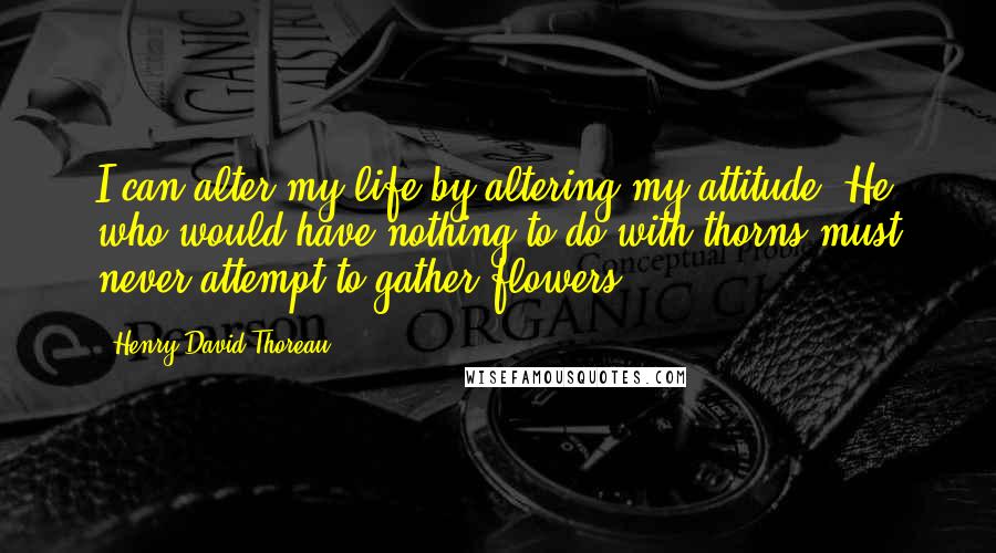 Henry David Thoreau Quotes: I can alter my life by altering my attitude. He who would have nothing to do with thorns must never attempt to gather flowers.