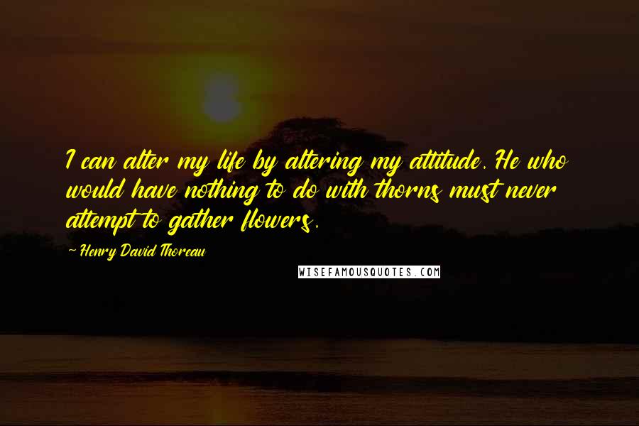 Henry David Thoreau Quotes: I can alter my life by altering my attitude. He who would have nothing to do with thorns must never attempt to gather flowers.