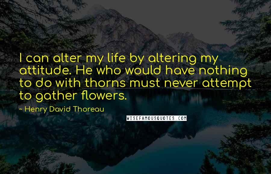 Henry David Thoreau Quotes: I can alter my life by altering my attitude. He who would have nothing to do with thorns must never attempt to gather flowers.