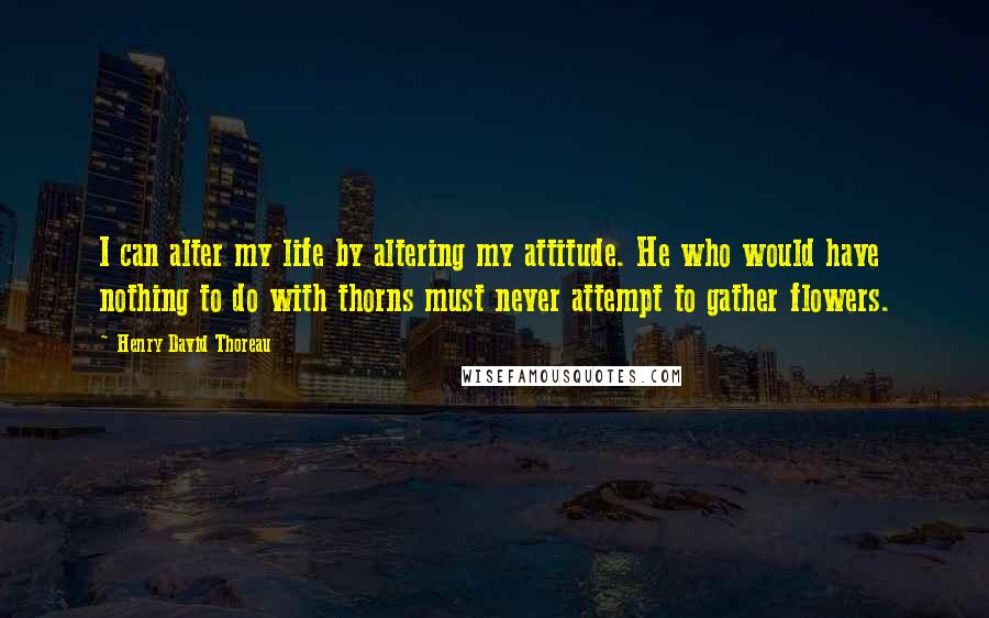 Henry David Thoreau Quotes: I can alter my life by altering my attitude. He who would have nothing to do with thorns must never attempt to gather flowers.