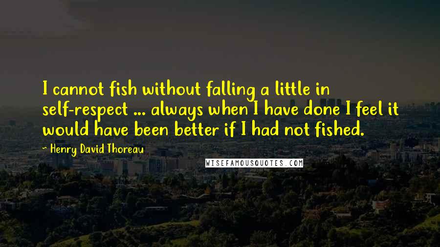 Henry David Thoreau Quotes: I cannot fish without falling a little in self-respect ... always when I have done I feel it would have been better if I had not fished.