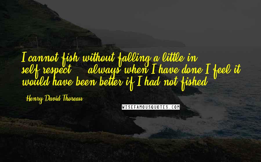 Henry David Thoreau Quotes: I cannot fish without falling a little in self-respect ... always when I have done I feel it would have been better if I had not fished.