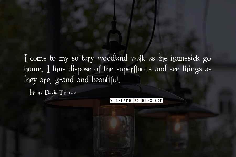Henry David Thoreau Quotes: I come to my solitary woodland walk as the homesick go home. I thus dispose of the superfluous and see things as they are, grand and beautiful.