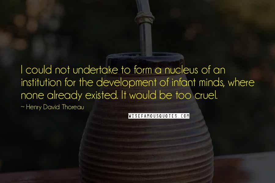Henry David Thoreau Quotes: I could not undertake to form a nucleus of an institution for the development of infant minds, where none already existed. It would be too cruel.