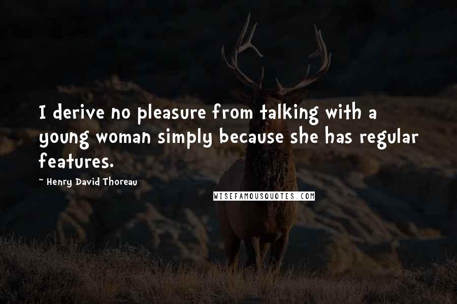 Henry David Thoreau Quotes: I derive no pleasure from talking with a young woman simply because she has regular features.