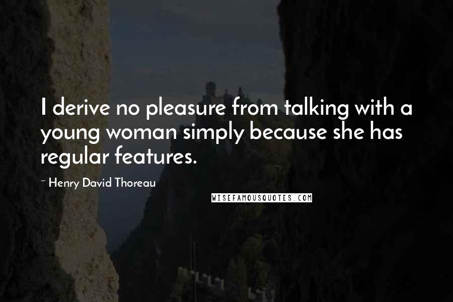 Henry David Thoreau Quotes: I derive no pleasure from talking with a young woman simply because she has regular features.