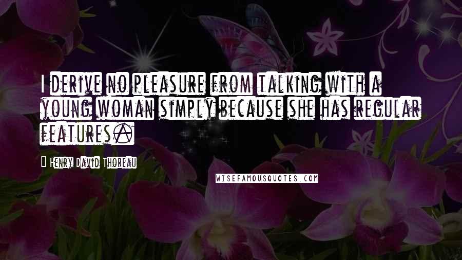 Henry David Thoreau Quotes: I derive no pleasure from talking with a young woman simply because she has regular features.