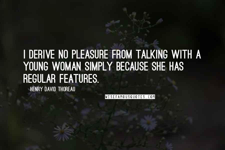 Henry David Thoreau Quotes: I derive no pleasure from talking with a young woman simply because she has regular features.