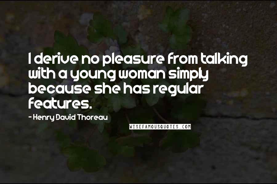 Henry David Thoreau Quotes: I derive no pleasure from talking with a young woman simply because she has regular features.