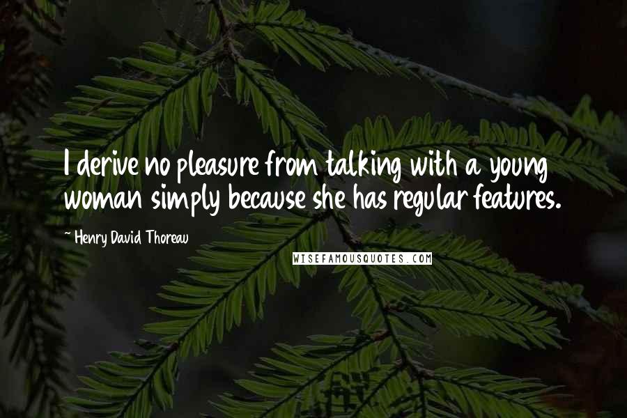 Henry David Thoreau Quotes: I derive no pleasure from talking with a young woman simply because she has regular features.