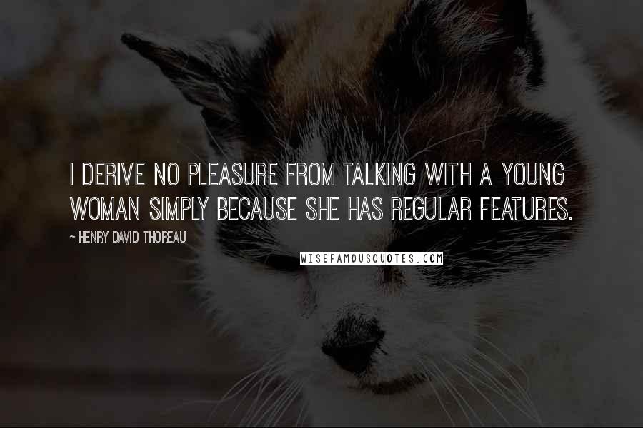 Henry David Thoreau Quotes: I derive no pleasure from talking with a young woman simply because she has regular features.