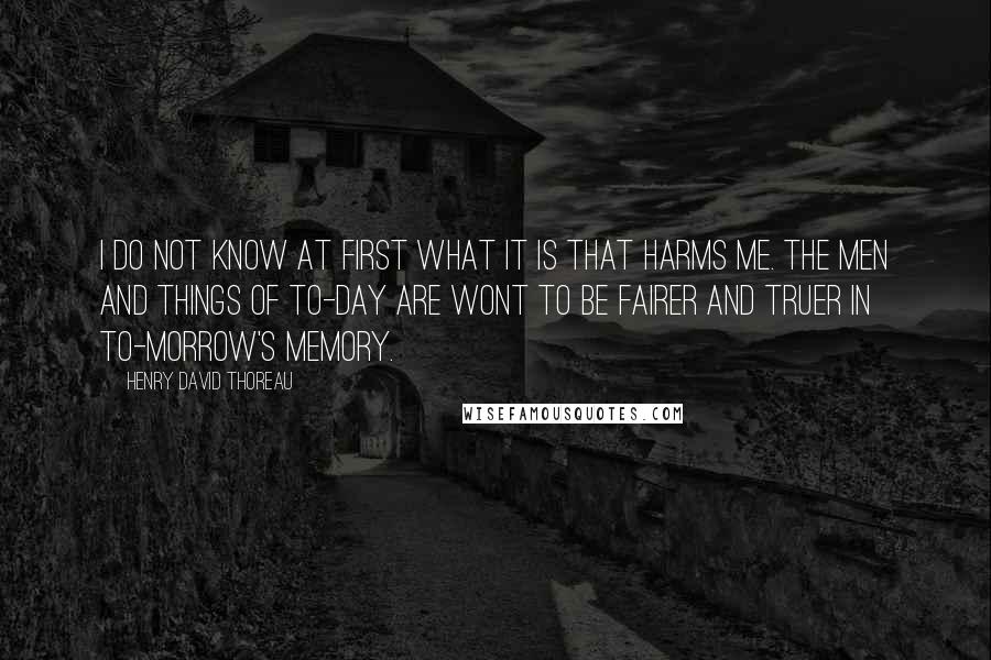 Henry David Thoreau Quotes: I do not know at first what it is that harms me. The men and things of to-day are wont to be fairer and truer in to-morrow's memory.