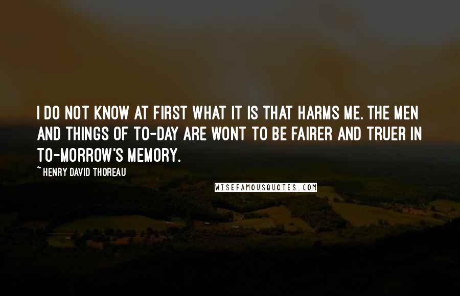 Henry David Thoreau Quotes: I do not know at first what it is that harms me. The men and things of to-day are wont to be fairer and truer in to-morrow's memory.