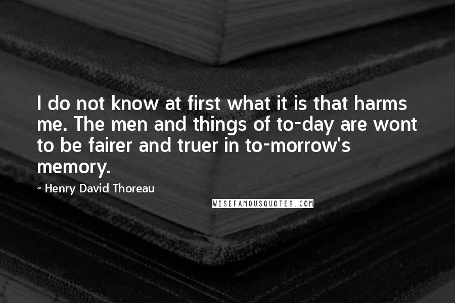 Henry David Thoreau Quotes: I do not know at first what it is that harms me. The men and things of to-day are wont to be fairer and truer in to-morrow's memory.