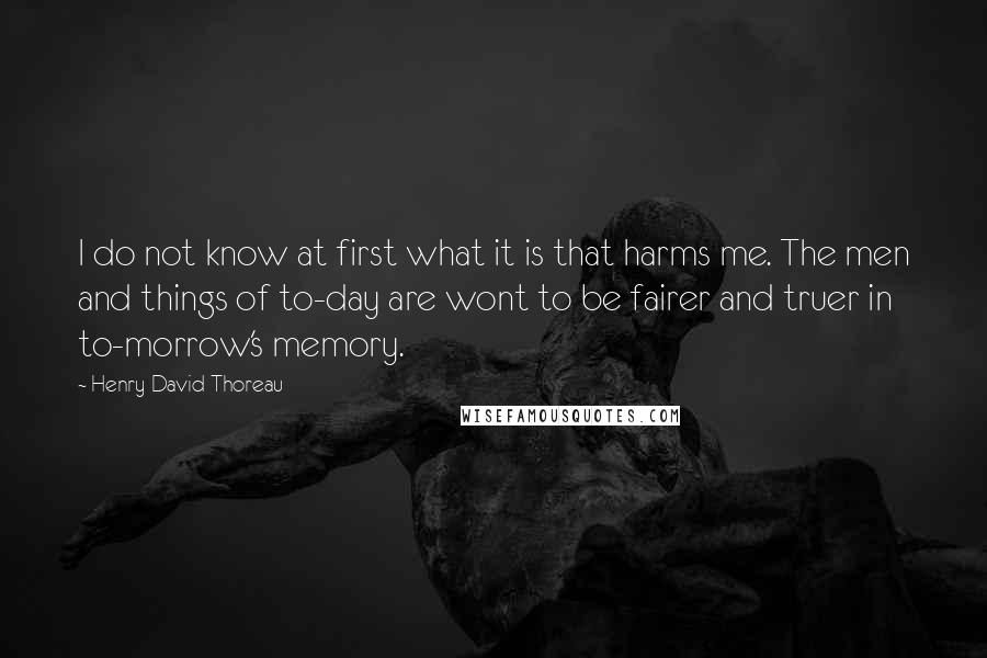 Henry David Thoreau Quotes: I do not know at first what it is that harms me. The men and things of to-day are wont to be fairer and truer in to-morrow's memory.