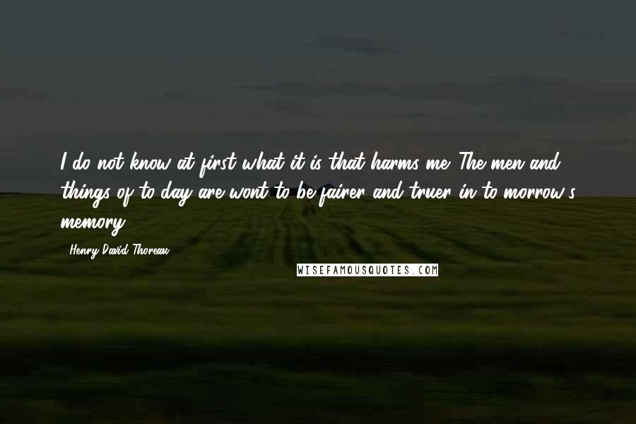 Henry David Thoreau Quotes: I do not know at first what it is that harms me. The men and things of to-day are wont to be fairer and truer in to-morrow's memory.