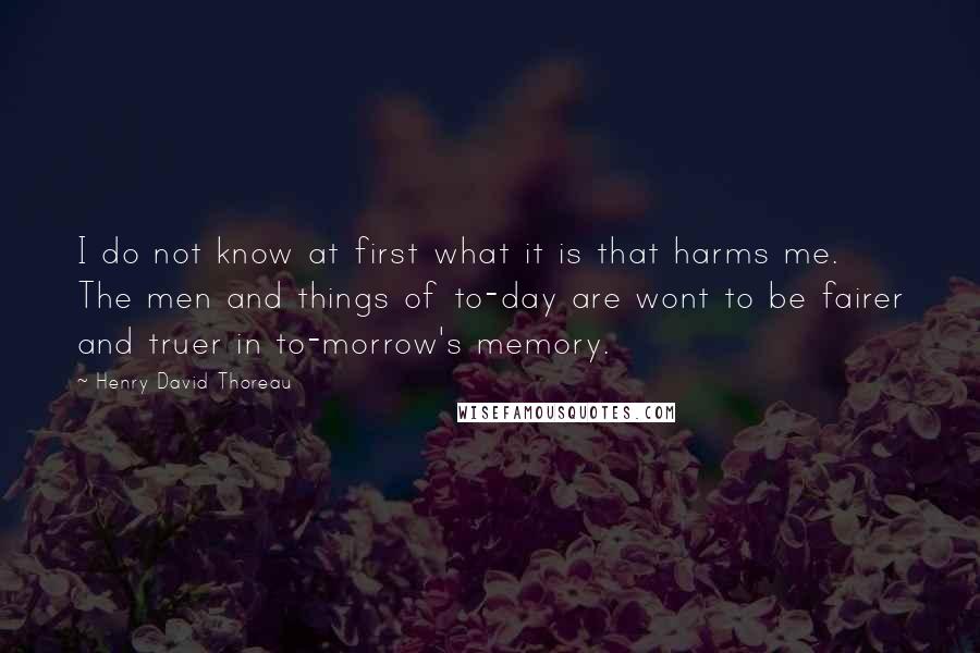 Henry David Thoreau Quotes: I do not know at first what it is that harms me. The men and things of to-day are wont to be fairer and truer in to-morrow's memory.