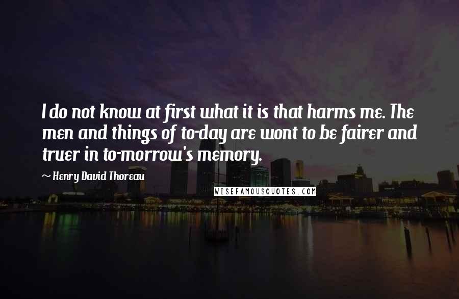 Henry David Thoreau Quotes: I do not know at first what it is that harms me. The men and things of to-day are wont to be fairer and truer in to-morrow's memory.
