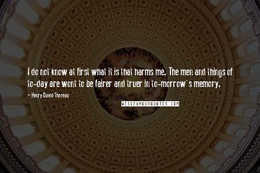 Henry David Thoreau Quotes: I do not know at first what it is that harms me. The men and things of to-day are wont to be fairer and truer in to-morrow's memory.