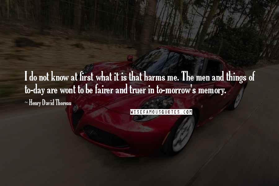 Henry David Thoreau Quotes: I do not know at first what it is that harms me. The men and things of to-day are wont to be fairer and truer in to-morrow's memory.