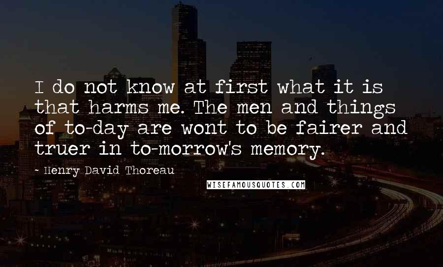 Henry David Thoreau Quotes: I do not know at first what it is that harms me. The men and things of to-day are wont to be fairer and truer in to-morrow's memory.