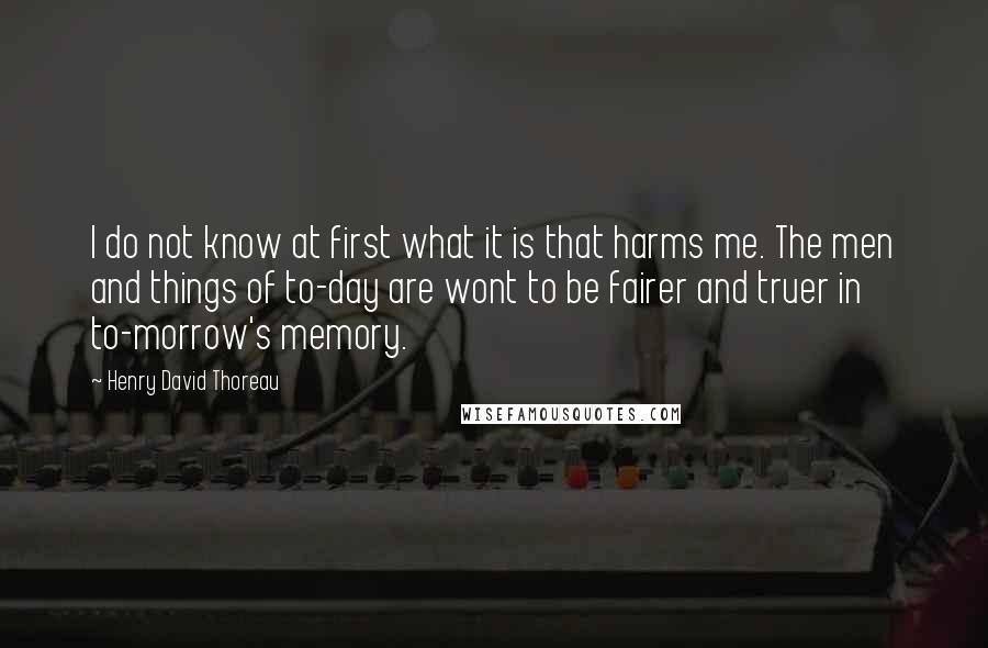 Henry David Thoreau Quotes: I do not know at first what it is that harms me. The men and things of to-day are wont to be fairer and truer in to-morrow's memory.