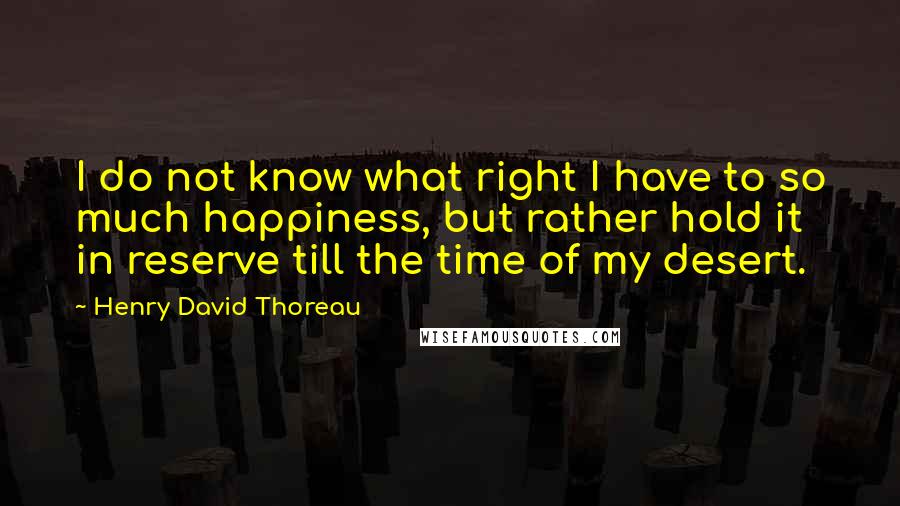 Henry David Thoreau Quotes: I do not know what right I have to so much happiness, but rather hold it in reserve till the time of my desert.