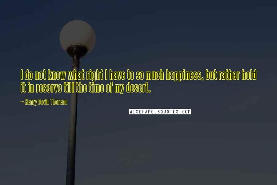 Henry David Thoreau Quotes: I do not know what right I have to so much happiness, but rather hold it in reserve till the time of my desert.