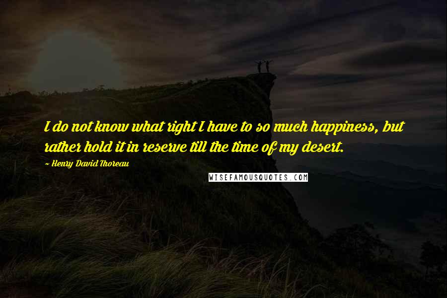 Henry David Thoreau Quotes: I do not know what right I have to so much happiness, but rather hold it in reserve till the time of my desert.