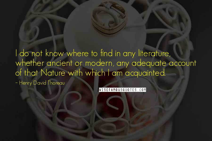 Henry David Thoreau Quotes: I do not know where to find in any literature, whether ancient or modern, any adequate account of that Nature with which I am acquainted.