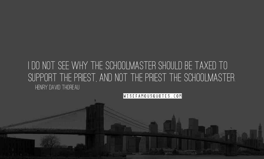 Henry David Thoreau Quotes: I do not see why the schoolmaster should be taxed to support the priest, and not the priest the schoolmaster.