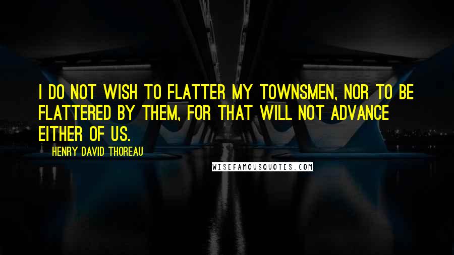 Henry David Thoreau Quotes: I do not wish to flatter my townsmen, nor to be flattered by them, for that will not advance either of us.