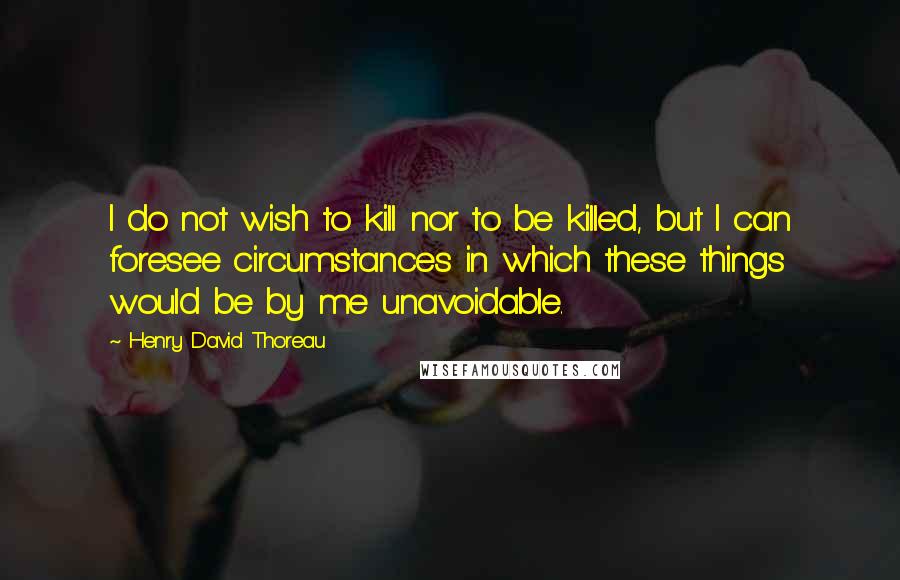 Henry David Thoreau Quotes: I do not wish to kill nor to be killed, but I can foresee circumstances in which these things would be by me unavoidable.