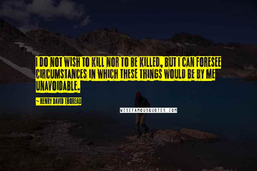 Henry David Thoreau Quotes: I do not wish to kill nor to be killed, but I can foresee circumstances in which these things would be by me unavoidable.
