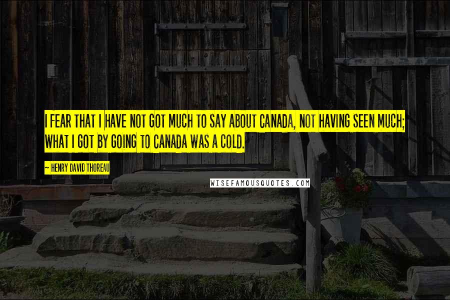 Henry David Thoreau Quotes: I fear that I have not got much to say about Canada, not having seen much; what I got by going to Canada was a cold.