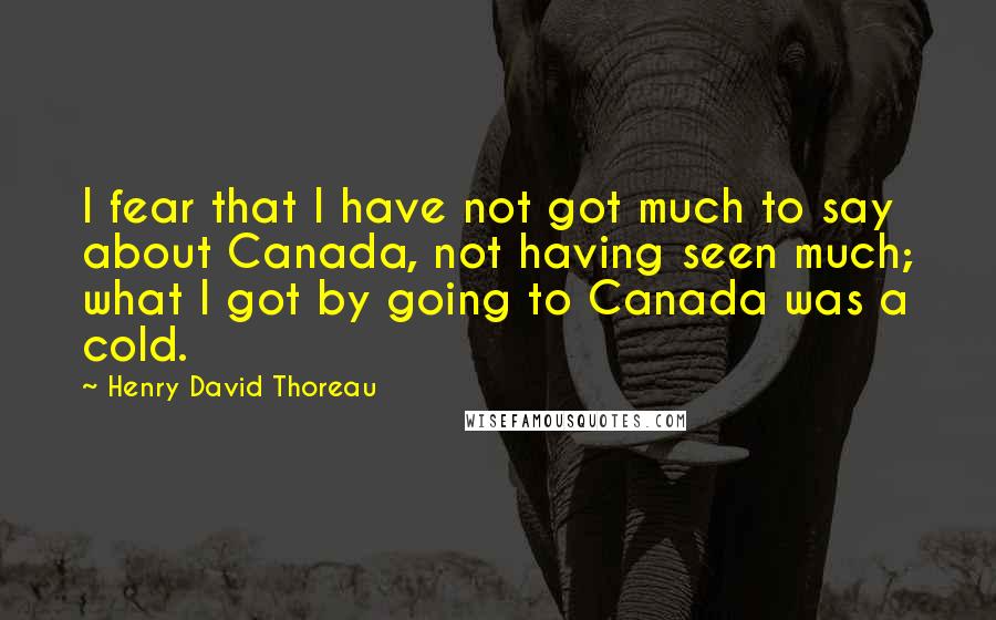 Henry David Thoreau Quotes: I fear that I have not got much to say about Canada, not having seen much; what I got by going to Canada was a cold.