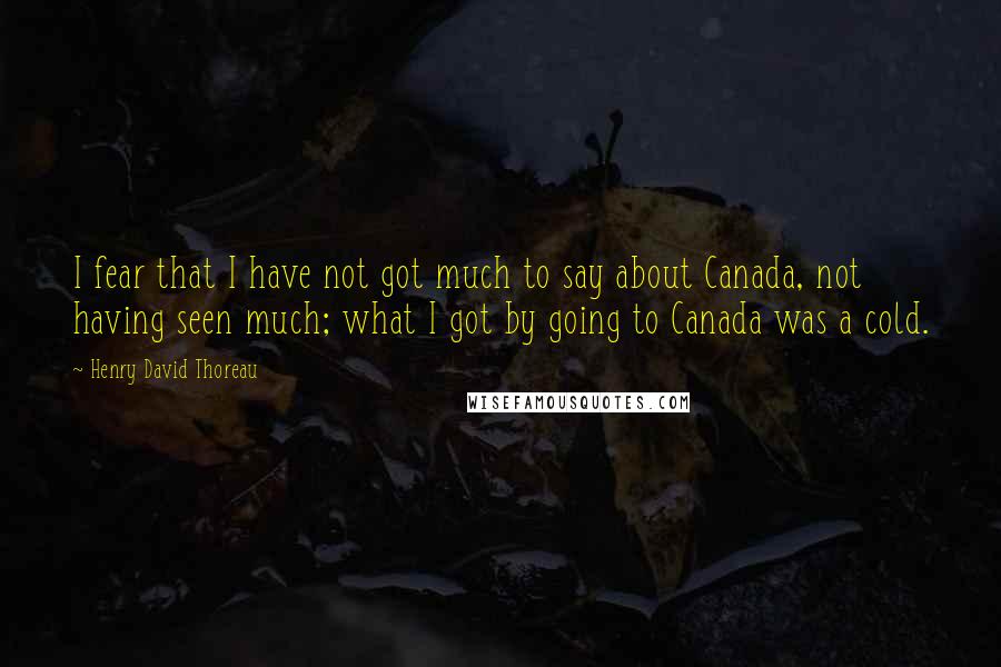 Henry David Thoreau Quotes: I fear that I have not got much to say about Canada, not having seen much; what I got by going to Canada was a cold.