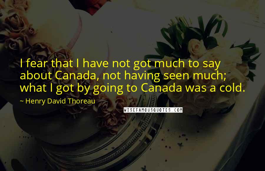 Henry David Thoreau Quotes: I fear that I have not got much to say about Canada, not having seen much; what I got by going to Canada was a cold.