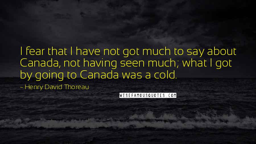 Henry David Thoreau Quotes: I fear that I have not got much to say about Canada, not having seen much; what I got by going to Canada was a cold.