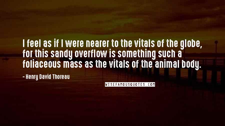 Henry David Thoreau Quotes: I feel as if I were nearer to the vitals of the globe, for this sandy overflow is something such a foliaceous mass as the vitals of the animal body.