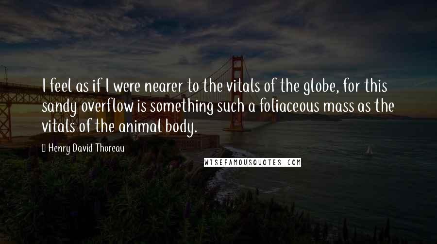 Henry David Thoreau Quotes: I feel as if I were nearer to the vitals of the globe, for this sandy overflow is something such a foliaceous mass as the vitals of the animal body.