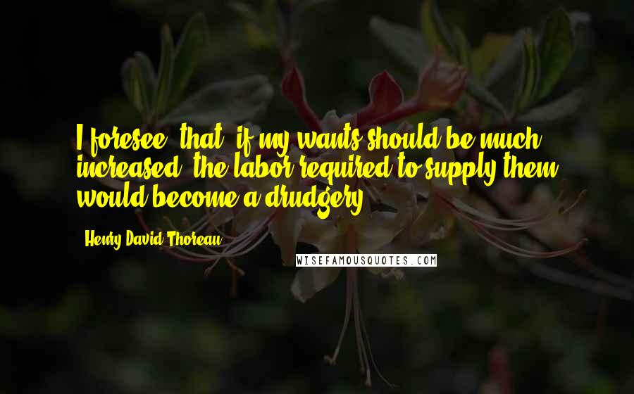 Henry David Thoreau Quotes: I foresee, that, if my wants should be much increased, the labor required to supply them would become a drudgery.