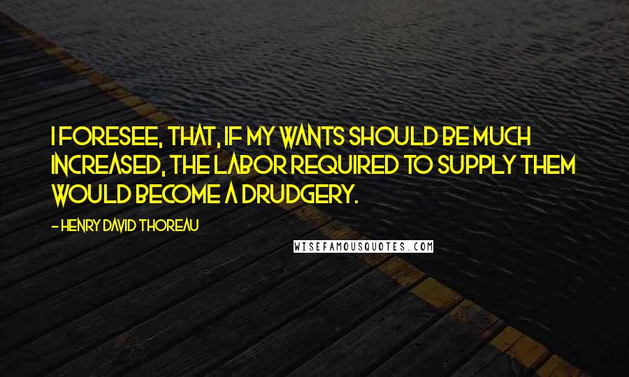 Henry David Thoreau Quotes: I foresee, that, if my wants should be much increased, the labor required to supply them would become a drudgery.