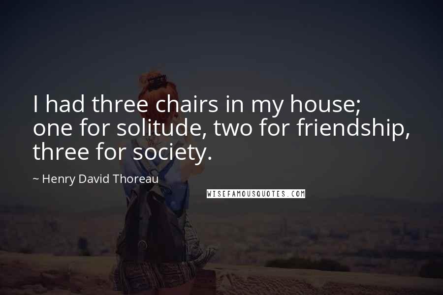 Henry David Thoreau Quotes: I had three chairs in my house; one for solitude, two for friendship, three for society.