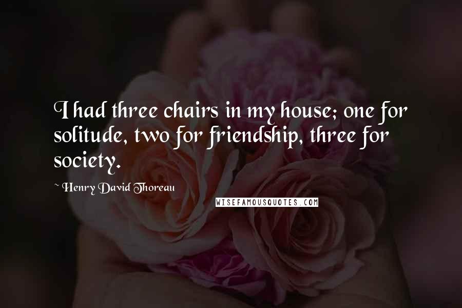 Henry David Thoreau Quotes: I had three chairs in my house; one for solitude, two for friendship, three for society.