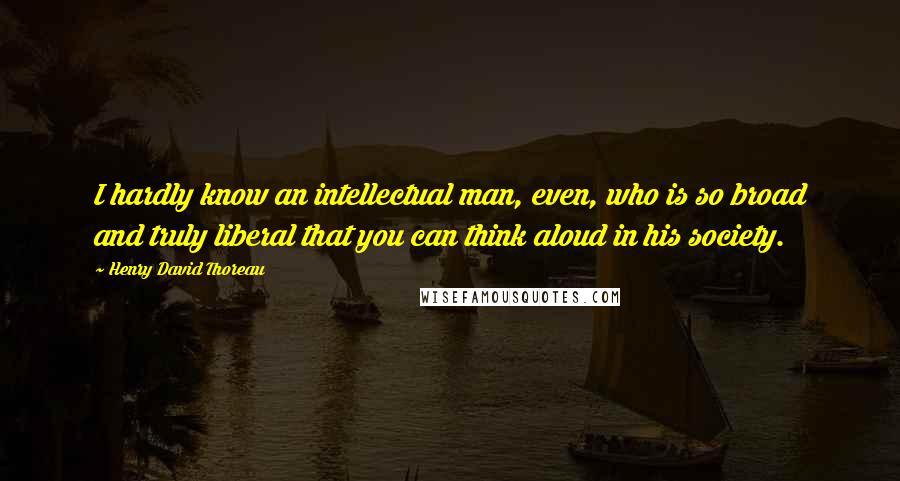Henry David Thoreau Quotes: I hardly know an intellectual man, even, who is so broad and truly liberal that you can think aloud in his society.