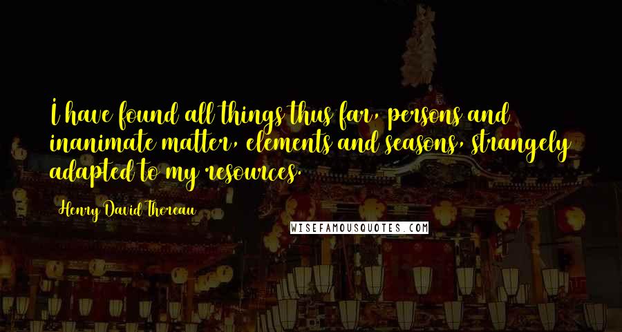Henry David Thoreau Quotes: I have found all things thus far, persons and inanimate matter, elements and seasons, strangely adapted to my resources.