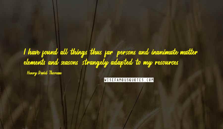 Henry David Thoreau Quotes: I have found all things thus far, persons and inanimate matter, elements and seasons, strangely adapted to my resources.