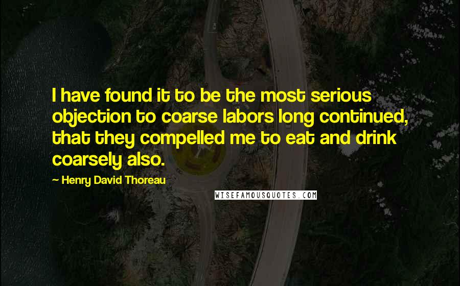 Henry David Thoreau Quotes: I have found it to be the most serious objection to coarse labors long continued, that they compelled me to eat and drink coarsely also.