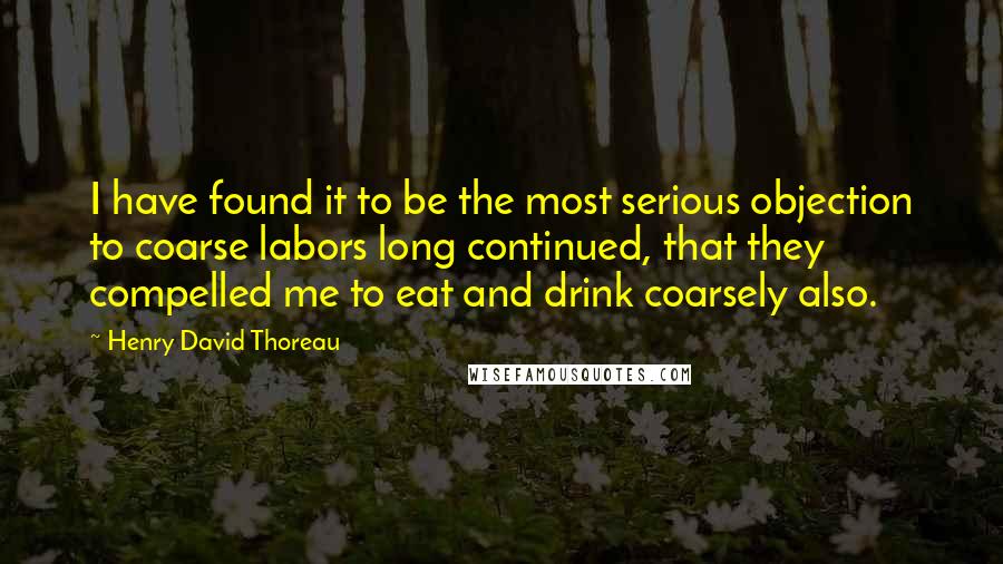 Henry David Thoreau Quotes: I have found it to be the most serious objection to coarse labors long continued, that they compelled me to eat and drink coarsely also.